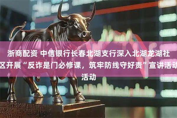 浙商配资 中信银行长春北湖支行深入北湖龙湖社区开展“反诈是门必修课，筑牢防线守好责”宣讲活动