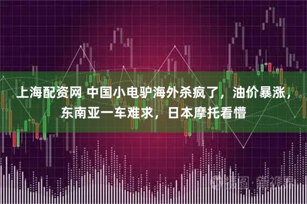 上海配资网 中国小电驴海外杀疯了，油价暴涨，东南亚一车难求，日本摩托看懵