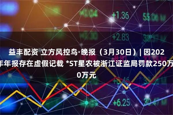 益丰配资 立方风控鸟·晚报(3月30日)| 因2023年年报存在虚假记载 *ST星农被浙江证监局罚款250万元