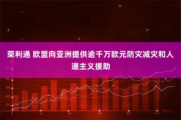 荣利通 欧盟向亚洲提供逾千万欧元防灾减灾和人道主义援助