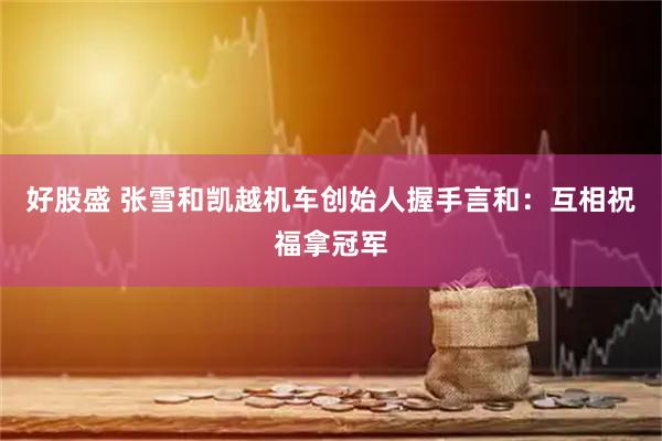 好股盛 张雪和凯越机车创始人握手言和：互相祝福拿冠军