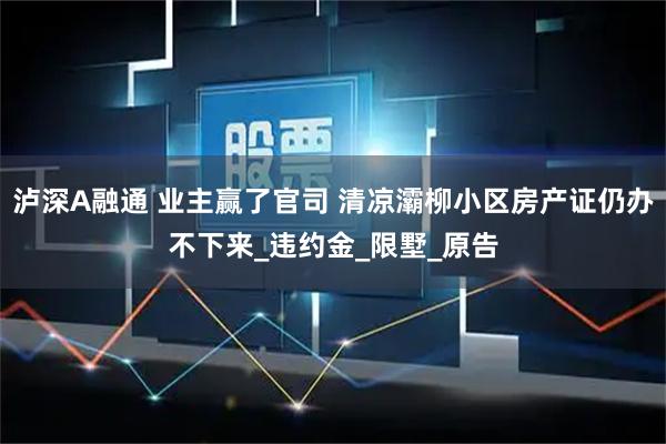 泸深A融通 业主赢了官司 清凉灞柳小区房产证仍办不下来_违约金_限墅_原告