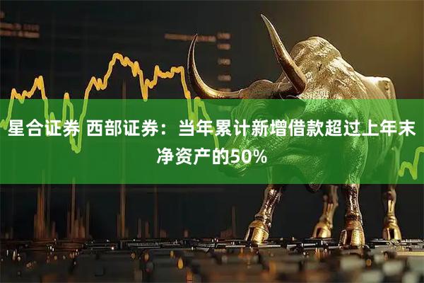 星合证券 西部证券:当年累计新增借款超过上年末净资产的50%
