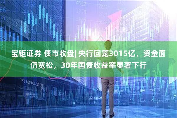 宝钜证券 债市收盘| 央行回笼3015亿，资金面仍宽松，30年国债收益率显著下行