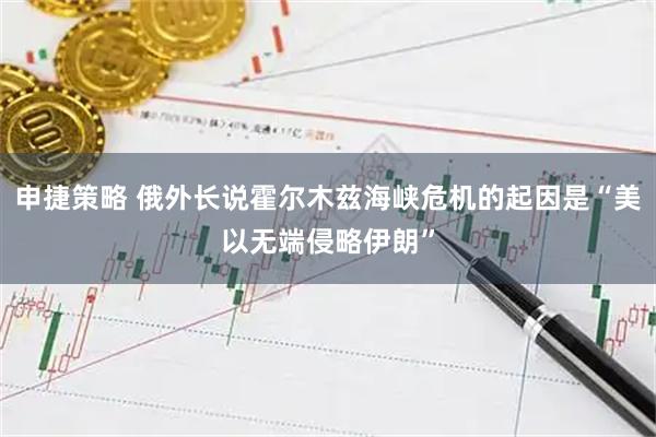 申捷策略 俄外长说霍尔木兹海峡危机的起因是“美以无端侵略伊朗”
